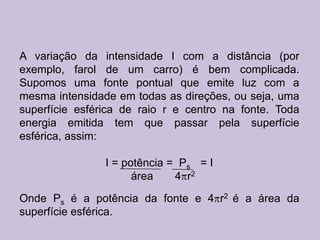 A variação da intensidade I com a distância (por
exemplo, farol de um carro) é bem complicada.
Supomos uma fonte pontual que emite luz com a
mesma intensidade em todas as direções, ou seja, uma
superfície esférica de raio r e centro na fonte. Toda
energia emitida tem que passar pela superfície
esférica, assim:

                I = potência = Ps = I
                      área    4 r2

Onde Ps é a potência da fonte e 4 r2 é a área da
superfície esférica.
 