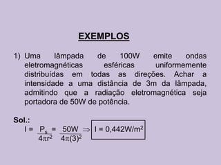 EXEMPLOS

1) Uma       lâmpada  de     100W  emite    ondas
   eletromagnéticas     esféricas   uniformemente
   distribuídas em todas as direções. Achar a
   intensidade a uma distância de 3m da lâmpada,
   admitindo que a radiação eletromagnética seja
   portadora de 50W de potência.

Sol.:
   I = Ps = 50W      I = 0,442W/m2
       4 r2 4 (3)2
 
