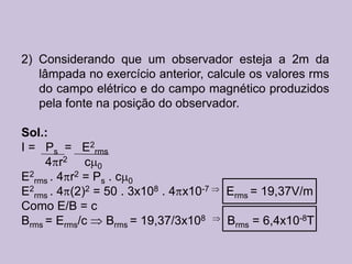 2) Considerando que um observador esteja a 2m da
   lâmpada no exercício anterior, calcule os valores rms
   do campo elétrico e do campo magnético produzidos
   pela fonte na posição do observador.

Sol.:
I = Ps = E2rms
     4 r2 c 0
E2rms . 4 r2 = Ps . c 0
E2rms . 4 (2)2 = 50 . 3x108 . 4 x10-7   Erms = 19,37V/m
Como E/B = c
Brms = Erms/c    Brms = 19,37/3x108     Brms = 6,4x10-8T
 