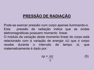 PRESSÃO DE RADIAÇÃO

Pode-se exercer pressão num corpo apenas iluminando-o.
Esta     pressão de radiação indica que as ondas
eletromagnéticas possuem momento linear.
O módulo da variação deste momento linear do corpo está
relacionado com à variação de energia U que o corpo
recebe durante o intervalo de tempo            t, que
matematicamente é dado por:

                         p= U                      (5)
                            c
 