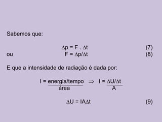 Sabemos que:

                      p=F. t                  (7)
ou                    F = p/ t                (8)

E que a intensidade de radiação é dada por:

            I = energia/tempo      I = U/ t
                    área               A

                        U = IA t              (9)
 