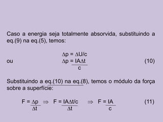 Caso a energia seja totalmente absorvida, substituindo a
eq.(9) na eq.(5), temos:

                      p = U/c
ou                    p = IA t                      (10)
                           c

Substituindo a eq.(10) na eq.(8), temos o módulo da força
sobre a superfície:

     F= p        F = IA t/c        F = IA           (11)
        t               t               c
 