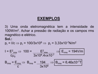 EXEMPLOS
3) Uma onda eletromagnética tem a intensidade de
100W/m2. Achar a pressão de radiação e os campos rms
magnético e elétrico.
Sol.:
pr = I/c pr = 100/3x108  pr = 3,33x10-7N/m2

I = E2rms     100 =       E2rms          Erms = 194V/m
    c 0               3x108.4 x10-7

Brms = Erms     Brms =   194          Brms = 6,46x10-7T
        c                3x108
 