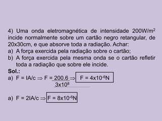 4) Uma onda eletromagnética de intensidade 200W/m2
incide normalmente sobre um cartão negro retangular, de
20x30cm, e que absorve toda a radiação. Achar:
a) A força exercida pela radiação sobre o cartão;
b) A força exercida pela mesma onda se o cartão refletir
    toda a radiação que sobre ele incide.
Sol.:
a) F = IA/c     F = 200.6    F = 4x10-6N
                    3x108

a) F = 2IA/c   F = 8x10-6N
 