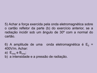 5) Achar a força exercida pela onda eletromagnética sobre
o cartão refletor da parte (b) do exercício anterior, se a
radiação incidir sob um ângulo de 30º com a normal do
cartão.

6) A amplitude de uma onda eletromagnética é E0 =
400V/m. Achar:
a) Erms e Brms;
b) a intensidade e a pressão de radiação.
 