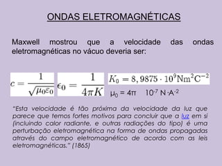 ONDAS ELETROMAGNÉTICAS

Maxwell mostrou que a velocidade                 das    ondas
eletromagnéticas no vácuo deveria ser:




                              μ0 = 4π    10-7 N·A-2
“Esta velocidade é tão próxima da velocidade da luz que
parece que temos fortes motivos para concluir que a luz em si
(incluindo calor radiante, e outras radiações do tipo) é uma
perturbação eletromagnética na forma de ondas propagadas
através do campo eletromagnético de acordo com as leis
eletromagnéticas.” (1865)
 