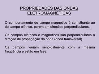 PROPRIEDADES DAS ONDAS
           ELETROMAGNÉTICAS

O comportamento do campo magnético é semelhante ao
do campo elétrico, porém em direções perpendiculares.

Os campos elétricos e magnéticos são perpendiculares à
direção de propagação da onda (onda transversal).

Os campos variam senoidalmente       com   a   mesma
freqüência e estão em fase.
 