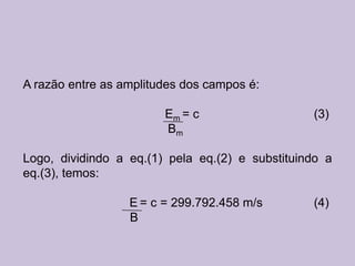 A razão entre as amplitudes dos campos é:

                        Em = c                   (3)
                        Bm

Logo, dividindo a eq.(1) pela eq.(2) e substituindo a
eq.(3), temos:

                  E = c = 299.792.458 m/s        (4)
                  B
 