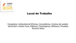 Local de Trabalho
• Hospitalar; Ambulatorial (Clínicas, Consultórios, Centros de saúde);
Domiciliar e Home Care; Públicos; Filantrópicos; Militares; Privados;
Terceiro Setor.
 