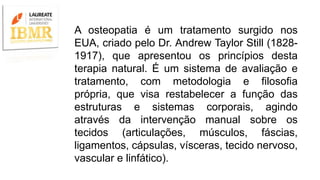 A osteopatia é um tratamento surgido nos
EUA, criado pelo Dr. Andrew Taylor Still (1828-
1917), que apresentou os princípios desta
terapia natural. É um sistema de avaliação e
tratamento, com metodologia e filosofia
própria, que visa restabelecer a função das
estruturas e sistemas corporais, agindo
através da intervenção manual sobre os
tecidos (articulações, músculos, fáscias,
ligamentos, cápsulas, vísceras, tecido nervoso,
vascular e linfático).
 