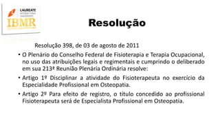 Resolução
Resolução 398, de 03 de agosto de 2011
• O Plenário do Conselho Federal de Fisioterapia e Terapia Ocupacional,
no uso das atribuições legais e regimentais e cumprindo o deliberado
em sua 213ª Reunião Plenária Ordinária resolve:
• Artigo 1º Disciplinar a atividade do Fisioterapeuta no exercício da
Especialidade Profissional em Osteopatia.
• Artigo 2º Para efeito de registro, o título concedido ao profissional
Fisioterapeuta será de Especialista Profissional em Osteopatia.
 