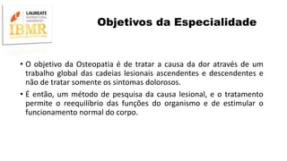 Objetivos da Especialidade
• O objetivo da Osteopatia é de tratar a causa da dor através de um
trabalho global das cadeias lesionais ascendentes e descendentes e
não de tratar somente os sintomas dolorosos.
• É então, um método de pesquisa da causa lesional, e o tratamento
permite o reequilíbrio das funções do organismo e de estimular o
funcionamento normal do corpo.
 