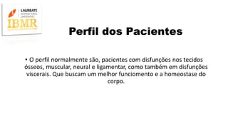 Perfil dos Pacientes
• O perfil normalmente são, pacientes com disfunções nos tecidos
ósseos, muscular, neural e ligamentar, como também em disfunções
viscerais. Que buscam um melhor funciomento e a homeostase do
corpo.
 