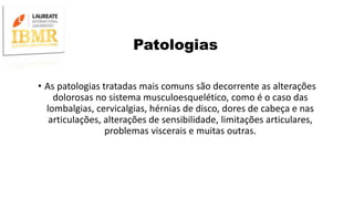 Patologias
• As patologias tratadas mais comuns são decorrente as alterações
dolorosas no sistema musculoesquelético, como é o caso das
lombalgias, cervicalgias, hérnias de disco, dores de cabeça e nas
articulações, alterações de sensibilidade, limitações articulares,
problemas viscerais e muitas outras.
 