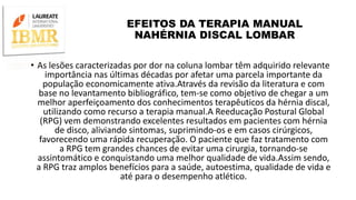EFEITOS DA TERAPIA MANUAL
NAHÉRNIA DISCAL LOMBAR
• As lesões caracterizadas por dor na coluna lombar têm adquirido relevante
importância nas últimas décadas por afetar uma parcela importante da
população economicamente ativa.Através da revisão da literatura e com
base no levantamento bibliográfico, tem-se como objetivo de chegar a um
melhor aperfeiçoamento dos conhecimentos terapêuticos da hérnia discal,
utilizando como recurso a terapia manual.A Reeducação Postural Global
(RPG) vem demonstrando excelentes resultados em pacientes com hérnia
de disco, aliviando sintomas, suprimindo-os e em casos cirúrgicos,
favorecendo uma rápida recuperação. O paciente que faz tratamento com
a RPG tem grandes chances de evitar uma cirurgia, tornando-se
assintomático e conquistando uma melhor qualidade de vida.Assim sendo,
a RPG traz amplos benefícios para a saúde, autoestima, qualidade de vida e
até para o desempenho atlético.
 