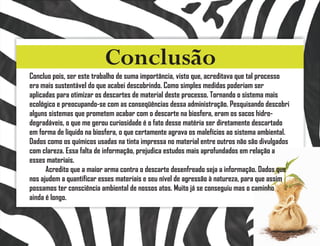 Conclusão
Concluo pois, ser este trabalho de suma importância, visto que, acreditava que tal processo
era mais sustentável do que acabei descobrindo. Como simples medidas poderiam ser
aplicadas para otimizar os descartes de material deste processo. Tornando o sistema mais
ecológico e preocupando-se com as conseqüências dessa administração. Pesquisando descobri
alguns sistemas que prometem acabar com o descarte na biosfera, eram os sacos hidro-
degradáveis, o que me gerou curiosidade é o fato desse matéria ser diretamente descartado
em forma de liquido na biosfera, o que certamente agrava os malefícios ao sistema ambiental.
Dados como os químicos usadas na tinta impressa no material entre outros não são divulgados
com clareza. Essa falta de informação, prejudica estudos mais aprofundados em relação a
esses materiais.
      Acredito que a maior arma contra o descarte desenfreado seja a informação. Dados que
nos ajudem a quantificar esses materiais e seu nível de agressão à natureza, para que assim
possamos ter consciência ambiental de nossos atos. Muito já se conseguiu mas o caminho
ainda é longo.
 