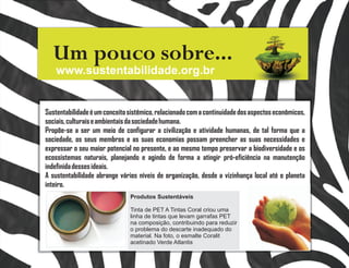 Um pouco sobre...
    www.sustentabilidade.org.br


Sustentabilidade é um conceito sistêmico, relacionado com a continuidade dos aspectos econômicos,
sociais, culturais e ambientais da sociedade humana.
Propõe-se a ser um meio de configurar a civilização e atividade humanas, de tal forma que a
sociedade, os seus membros e as suas economias possam preencher as suas necessidades e
expressar o seu maior potencial no presente, e ao mesmo tempo preservar a biodiversidade e os
ecossistemas naturais, planejando e agindo de forma a atingir pró-eficiência na manutenção
indefinida desses ideais.
A sustentabilidade abrange vários níveis de organização, desde a vizinhança local até o planeta
inteiro.
                               Produtos Sustentáveis

                               Tinta de PET A Tintas Coral criou uma
                               linha de tintas que levam garrafas PET
                               na composição, contribuindo para reduzir
                               o problema do descarte inadequado do
                               material. Na foto, o esmalte Coralit
                               acetinado Verde Atlantis
 