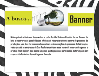 A busca...                                                          Banner
 Minha primeira ideia era desenvolver o ciclo de vida Sistema-Produto de um Banner de
 lona e mostrar suas possibilidades infinitas de reaproveitamento dentro do processo de
 produção e uso. Mas foi impossível encontrar as informações do processo de fabricação,
 visto que até as empresas de São Paulo terceirizam esse material importando apenas o
 produto final, Banner. Vale apena salientar que hoje grande parte desse material pode ser
 reaproveitado dentro da reciclagem e da moda.
 
