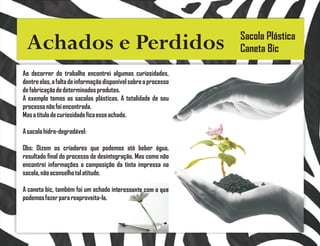 Sacola Plástica
 Achados e Perdidos                                              Caneta Bic

Ao decorrer do trabalho encontrei algumas curiosidades,
dentre elas, a falta de informação disponível sobre o processo
de fabricação de determinados produtos.
A exemplo temos as sacolas plásticas. A totalidade de seu
processo não foi encontrada.
Mas a titulo de curiosidade fica esse achado.

A sacola hidro-degradável:

Obs: Dizem os criadores que podemos até beber água,
resultado final do processo de desintegração. Mas como não
encontrei informações a composição da tinta impressa na
sacola, não aconselho tal atitude.

A caneta bic, também foi um achado interessante com o que
podemos fazer para reaproveita-la.
 