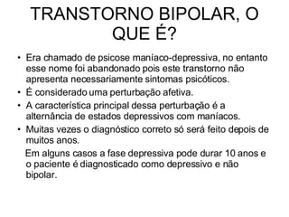 TRANSTORNO BIPOLAR, O QUE É? Era chamado de psicose maníaco-depressiva, no entanto esse nome foi abandonado pois este transtorno não apresenta necessariamente sintomas psicóticos. É considerado uma perturbação afetiva. A característica principal dessa perturbação é a alternância de estados depressivos com maníacos. Muitas vezes o diagnóstico correto só será feito depois de muitos anos. Em alguns casos a fase depressiva pode durar 10 anos e o paciente é diagnosticado como depressivo e não bipolar. 