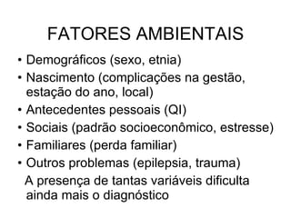 FATORES AMBIENTAIS Demográficos (sexo, etnia) Nascimento (complicações na gestão, estação do ano, local) Antecedentes pessoais (QI) Sociais (padrão socioeconômico, estresse) Familiares (perda familiar) Outros problemas (epilepsia, trauma) A presença de tantas variáveis dificulta ainda mais o diagnóstico  