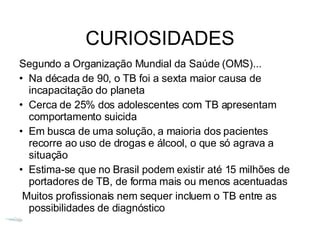CURIOSIDADES Segundo a Organização Mundial da Saúde (OMS)... Na década de 90, o TB foi a sexta maior causa de incapacitação do planeta Cerca de 25% dos adolescentes com TB apresentam comportamento suicida Em busca de uma solução, a maioria dos pacientes recorre ao uso de drogas e álcool, o que só agrava a situação Estima-se que no Brasil podem existir até 15 milhões de portadores de TB, de forma mais ou menos acentuadas Muitos profissionais nem sequer incluem o TB entre as possibilidades de diagnóstico 