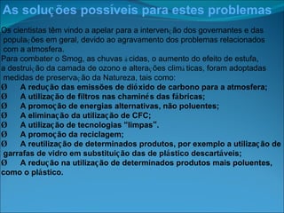 As solu ç ões poss í veis para estes problemas Os cientistas têm vindo a apelar para a interven ç ão dos governantes e das popula ç ões em geral, devido ao agravamento dos problemas relacionados com a atmosfera. Para combater o Smog, as chuvas  á cidas, o aumento do efeito de estufa,  a destrui ç ão da camada de ozono e altera ç ões clim á ticas, foram adoptadas medidas de preserva ç ão da Natureza, tais como: Ø       A redu ç ão das emissões de di ó xido de carbono para a atmosfera; Ø       A utiliza ç ão de filtros nas chamin é s das f á bricas; Ø       A promo ç ão de energias alternativas, não poluentes; Ø       A elimina ç ão da utiliza ç ão de CFC; Ø       A utiliza ç ão de tecnologias  “ limpas ” . Ø       A promo ç ão da reciclagem; Ø       A reutiliza ç ão de determinados produtos, por exemplo a utiliza ç ão de garrafas de vidro em substitui ç ão das de pl á stico descart á veis; Ø       A redu ç ão na utiliza ç ão de determinados produtos mais poluentes,  como o pl á stico. 