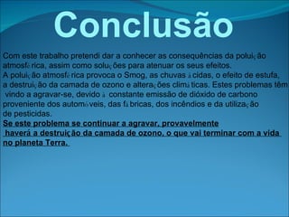 Conclusão   Com este trabalho pretendi dar a conhecer as consequências da polui ç ão  atmosf é rica, assim como solu ç ões para atenuar os seus efeitos. A polui ç ão atmosf é rica provoca o Smog, as chuvas  á cidas, o efeito de estufa,  a destrui ç ão da camada de ozono e altera ç ões clim á ticas. Estes problemas têm vindo a agravar-se, devido  à  constante emissão de dióxido de carbono  proveniente dos autom ó veis, das f á bricas, dos incêndios e da utiliza ç ão  de pesticidas. Se este problema se continuar a agravar, provavelmente haver á  a destrui ç ão da camada de ozono, o que vai terminar com a vida  no planeta Terra.  