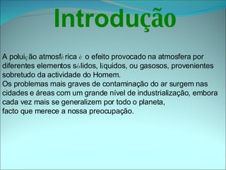   Introdu ção     A polui ç ão atmosf é rica  é  o efeito provocado na atmosfera por  diferentes elementos s ó lidos, l í quidos, ou gasosos, provenientes  sobretudo da actividade do Homem. Os problemas mais graves de contaminação do ar surgem nas  cidades e áreas com um grande nível de industrialização, embora  cada vez mais se generalizem por todo o planeta,  facto que merece a nossa preocupação.   