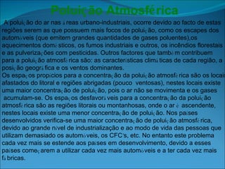 Polui ç ão Atmosf é rica   A polui ç ão do ar nas  á reas urbano-industriais, ocorre devido ao facto de estas  regiões serem as que possuem mais focos de polui ç ão, como os escapes dos  autom ó veis (que emitem grandes quantidades de gases poluentes),os  aquecimentos dom é sticos, os fumos industriais e outros, os incêndios florestais  e as pulveriza ç ões com pesticidas. Outros factores que tamb é m contribuem  para a polui ç ão atmosf é rica são: as caracter í sticas clim á ticas de cada região, a  posi ç ão geogr á fica e os ventos dominantes. Os espa ç os prop í cios para a concentra ç ão da polui ç ão atmosf é rica são os locais  afastados do litoral e regiões abrigadas (pouco  ventosas), nestes locais existe uma maior concentra ç ão de polui ç ão, pois o ar não se movimenta e os gases acumulam-se. Os espa ç os desfavor á veis para a concentra ç ão da polui ç ão  atmosf é rica são as regiões litorais ou montanhosas, onde o ar  é  ascendente,  nestes locais existe uma menor concentra ç ão de polui ç ão. Nos pa í ses desenvolvidos verifica-se uma maior concentra ç ão de polui ç ão atmosf é rica,  devido ao grande n í vel de industrialização e ao modo de vida das pessoas que  utilizam demasiado os autom ó veis, os CFC ’ s, etc. No entanto este problema  cada vez mais se estende aos pa í ses em desenvolvimento, devido a esses  pa í ses come ç arem a utilizar cada vez mais autom ó veis e a ter cada vez mais  f á bricas.      