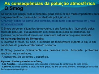 As consequências da polui ç ão atmosf é rica :   O Smog As condi ç ões geogr á ficas e meteorol ó gicas tamb é m são muito importantes para o agravamento ou diminui ç ão do efeito da polui ç ão do ar . O  “ Smog ”  define-se como uma combina ç ão de fumo e de nevoeiro em  á reas  urbano-industriais . O Smog surge em situa ç ões de nevoeiro, a sua forma ç ão  é  favorecida pelos focos de polui ç ão, que aumentam o n ú mero de n ú cleos de condensa ç ão (poeiras ou part í culas diversas) na atmosfera saturada ou quase saturada. As consequências do Smog são: A inversão t é rmica, ou seja, o aumento da temperatura durante o dia, e em condi ç ões de grande arrefecimento nocturno. O Smog provoca directamente nas pessoas asma, bronquite, problemas respirat ó rios e card í acos. A concentra ç ão de fumos  à  superf í cie. Algumas cidades que sofreram o Smog : -   Los Angeles ,  é  uma cidade que sofre grandes problemas de contamina ç ão pelo Smog. -  Londres , foi onde ocorreu a situa ç ão mais grave, no ano de 1952, devido  à  conjuga ç ão de v á rios fen ó menos meteorol ó gicos.  