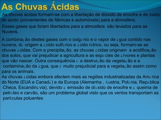 As Chuvas  Á cidas   As chuvas ácidas formam-se com a libertação de dióxido de enxofre e de óxido  de azoto (provenientes de fábricas e automóveis) para a atmosfera.  Esses gases que foram libertados para a atmosfera  são levados para as  Nuvens. A combina ç ão destes gases com o oxig é nio e o vapor de  á gua contido nas  nuvens, d á  origem a  á cido sulf ú rico e  á cido n í trico, ou seja, formam-se as  chuvas  á cidas. Com a precipita ç ão, as chuvas  á cidas originam    a acidifica ç ão  dos solos, que vai prejudicar a agricultura e as esp é cies de  á rvores e plantas  que vão nascer. Outra consequência  é  a destrui ç ão da vegeta ç ão e a contamina ç ão da  á gua, que  é  muito prejudicial para a vegeta ç ão assim como  para os animais. As chuvas  á cidas embora afectem mais as regiões industrializadas da Am é rica  do Norte (EUA e Canad á ) e da Europa (Alemanha ,  Á ustria, Pol ó nia, Rep ú blica Checa, Escandin á via), devido  à  emissão de di ó xido de enxofre e  à  queima de petr ó leo e carvão, são um problema global visto que os ventos transportam as part í culas poluentes . 