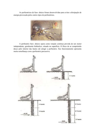 As perfuratrizes de furo- abaixo foram desenvolvidas para evitar a dissipação de
energia provocada pelos outros tipos de perfuratrizes.




       A perfuratriz furo- abaixo opera como rotação contínua provida de um motor
independente, geralmente hidráulico, situado na superfície. O fluxo de ar comprimido
desce pelo interior das hastes até atingir a perfuratriz. Seu funcionamento apresenta
muita semelhança com a perfuratriz percussiva.
 