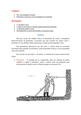 Vantagens:

         Não ocorre dissipação de energia;
         Rendimento é maior para a mesma quantidade de ar comprimido.

Desvantagens:

         A velocidade é menor;
         A ruptura ou travamento do colar pode significar perda total da perfuratriz;
         A vida útil das pastilhas é menor;
         Não trabalha bem em rocha muito fraturada ou na presença de água.

                                               Avanços
       Para que ocorra um trabalho efetivo de demolição da rocha e conseqüente
desenvolvimento da perfuração é necessário que seja exercido um esforço sobre a
perfuratriz. É esse detalhe, aliado à percussão e rotação que faz progredir o furo.

       Nas perfuratrizes percussivas que são leves, o esforço pode ser executado
fisicamente pelo operador da perfuratriz, sendo transmitido à broca e à sua extremidade
onde está a pastilha.

         Nos serviços de escavação a céu aberto, os sistemas de avanços desenvolvidos
foram:

    Pneumático – É acionado por ar comprimido, onde um conjunto de pistão
     cilíndrico é ligado à perfuratriz, sendo o esforço sobre ela produzido pelo
     deslocamento do pistão contra o cilindro apoiado em um ponto fixo.
 