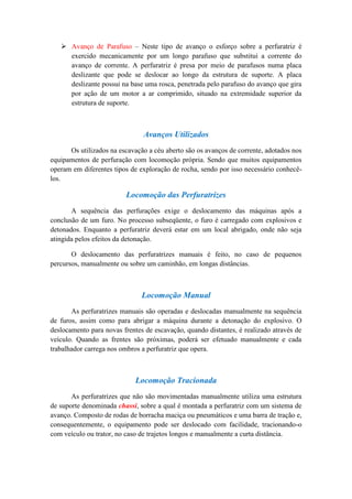  Avanço de Parafuso – Neste tipo de avanço o esforço sobre a perfuratriz é
     exercido mecanicamente por um longo parafuso que substitui a corrente do
     avanço de corrente. A perfuratriz é presa por meio de parafusos numa placa
     deslizante que pode se deslocar ao longo da estrutura de suporte. A placa
     deslizante possui na base uma rosca, penetrada pelo parafuso do avanço que gira
     por ação de um motor a ar comprimido, situado na extremidade superior da
     estrutura de suporte.



                               Avanços Utilizados
      Os utilizados na escavação a céu aberto são os avanços de corrente, adotados nos
equipamentos de perfuração com locomoção própria. Sendo que muitos equipamentos
operam em diferentes tipos de exploração de rocha, sendo por isso necessário conhecê-
los.

                         Locomoção das Perfuratrizes
       A sequência das perfurações exige o deslocamento das máquinas após a
conclusão de um furo. No processo subseqüente, o furo é carregado com explosivos e
detonados. Enquanto a perfuratriz deverá estar em um local abrigado, onde não seja
atingida pelos efeitos da detonação.

       O deslocamento das perfuratrizes manuais é feito, no caso de pequenos
percursos, manualmente ou sobre um caminhão, em longas distâncias.



                               Locomoção Manual
       As perfuratrizes manuais são operadas e deslocadas manualmente na sequência
de furos, assim como para abrigar a máquina durante a detonação do explosivo. O
deslocamento para novas frentes de escavação, quando distantes, é realizado através de
veículo. Quando as frentes são próximas, poderá ser efetuado manualmente e cada
trabalhador carrega nos ombros a perfuratriz que opera.



                             Locomoção Tracionada
       As perfuratrizes que não são movimentadas manualmente utiliza uma estrutura
de suporte denominada chassi, sobre a qual é montada a perfuratriz com um sistema de
avanço. Composto de rodas de borracha maciça ou pneumáticos e uma barra de tração e,
consequentemente, o equipamento pode ser deslocado com facilidade, tracionando-o
com veículo ou trator, no caso de trajetos longos e manualmente a curta distância.
 