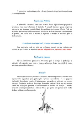 A locomoção tracionada permitiu o desenvolvimento de perfuratrizes maiores e
de maior produção.



                              Locomoção Própria
        A perfuratriz é montada sobre uma unidade tratora especialmente projetada e
construída para maior eficiência do trabalho. A unidade tratora é quase sempre de
esteiras, o que assegura a possibilidade de caminhar em terrenos difíceis. Pode ser
acionada por ar comprimido ou sistemas hidráulicos. Pode-se empregar compressor de
ar portátil, mas neste caso o mesmo é engatado à traseira da máquina para o
deslocamento.



              Associação de Perfuratriz, Avanço e Locomoção
       Esta associação pode ser vista na perfuratriz manual ou nos conjuntos de
perfuração que recebem os nomes de bencher, wagon-drill ou perfuratriz sobre trator.



                              Perfuratriz Manual
        São as perfuratrizes percussivas. O esforço para o avanço da perfuração é
efetuado pelo operador que, com os braços, aplica uma força, transmitida à broca,
através do punho da perfuratriz.



                                     Bencher
        Associação de avanço pneumático e de uma perfuratriz percussiva resultou num
equipamento específico para perfurações verticais descendentes ou de pequena
inclinação denominado bencher. O equipamento leve pode ser utilizado em terrenos
íngremes freqüentes no início do recorte do maciço rochoso. Deve ser previamente
fixado na rocha para permitir o funcionamento do sistema de avanço. O mesmo
apresenta a vantagem de reduzir a mão-de-obra já que apenas um operador pode cuidar
de duas unidades simultaneamente.
 