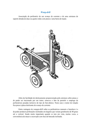 Wang-drill
       Associação da perfuratriz de um avanço de corrente e de uma estrutura de
suporte dotada de duas ou quatro rodas com pneus e uma barra de tração.




        Além da facilidade de deslocamento proporcionada pela estrutura sobre pneus e
de poder ser tracionado por um trator, soma-se o fato de permitir o emprego de
perfuratrizes pesadas inclusive do tipo de furo-abaixo. Neste caso o motor de rotação
fica preso à placa deslizante do avanço de corrente.

       Outra vantagem do wangon-drill sobre as perfuratrizes manuais e benchers é a
de poder produzir perfurações inclinadas em ângulos que variam geralmente de 40 graus
até a vertical. Sendo muito importante quando se tem em vista, muitas vezes, a
conveniência de atacar a escavação com face de bancada inclinada.
 