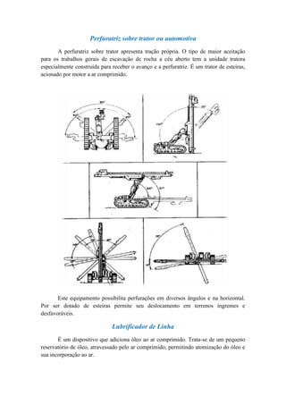 Perfuratriz sobre trator ou automotiva
       A perfuratriz sobre trator apresenta tração própria. O tipo de maior aceitação
para os trabalhos gerais de escavação de rocha a céu aberto tem a unidade tratora
especialmente construída para receber o avanço e a perfuratriz. É um trator de esteiras,
acionado por motor a ar comprimido.




       Este equipamento possibilita perfurações em diversos ângulos e na horizontal.
Por ser dotado de esteiras permite seu deslocamento em terrenos íngremes e
desfavoráveis.

                              Lubrificador de Linha
       É um dispositivo que adiciona óleo ao ar comprimido. Trata-se de um pequeno
reservatório de óleo, atravessado pelo ar comprimido, permitindo atomização do óleo e
sua incorporação ao ar.
 
