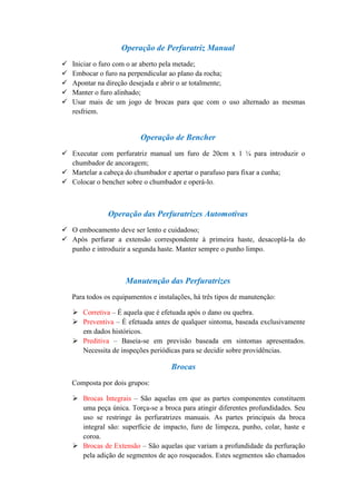Operação de Perfuratriz Manual
   Iniciar o furo com o ar aberto pela metade;
   Embocar o furo na perpendicular ao plano da rocha;
   Apontar na direção desejada e abrir o ar totalmente;
   Manter o furo alinhado;
   Usar mais de um jogo de brocas para que com o uso alternado as mesmas
    resfriem.


                           Operação de Bencher
 Executar com perfuratriz manual um furo de 20cm x 1 ¼ para introduzir o
  chumbador de ancoragem;
 Martelar a cabeça do chumbador e apertar o parafuso para fixar a cunha;
 Colocar o bencher sobre o chumbador e operá-lo.



                Operação das Perfuratrizes Automotivas
 O embocamento deve ser lento e cuidadoso;
 Após perfurar a extensão correspondente à primeira haste, desacoplá-la do
  punho e introduzir a segunda haste. Manter sempre o punho limpo.



                      Manutenção das Perfuratrizes
    Para todos os equipamentos e instalações, há três tipos de manutenção:

     Corretiva – É aquela que é efetuada após o dano ou quebra.
     Preventiva – É efetuada antes de qualquer sintoma, baseada exclusivamente
      em dados históricos.
     Preditiva – Baseia-se em previsão baseada em sintomas apresentados.
      Necessita de inspeções periódicas para se decidir sobre providências.

                                      Brocas
    Composta por dois grupos:

     Brocas Integrais – São aquelas em que as partes componentes constituem
      uma peça única. Torça-se a broca para atingir diferentes profundidades. Seu
      uso se restringe às perfuratrizes manuais. As partes principais da broca
      integral são: superfície de impacto, furo de limpeza, punho, colar, haste e
      coroa.
     Brocas de Extensão – São aquelas que variam a profundidade da perfuração
      pela adição de segmentos de aço rosqueados. Estes segmentos são chamados
 
