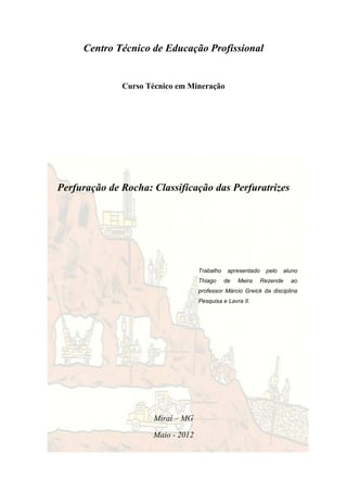 Centro Técnico de Educação Profissional


              Curso Técnico em Mineração




Perfuração de Rocha: Classificação das Perfuratrizes




                                   Trabalho    apresentado    pelo   aluno
                                   Thiago     de   Meira     Rezende   ao
                                   professor Márcio Greick da disciplina
                                   Pesquisa e Lavra II.




                      Miraí – MG

                     Maio - 2012
 