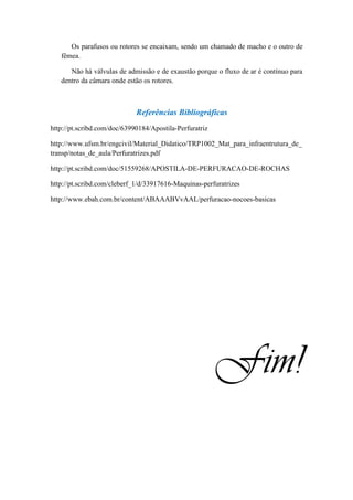 Os parafusos ou rotores se encaixam, sendo um chamado de macho e o outro de
   fêmea.

      Não há válvulas de admissão e de exaustão porque o fluxo de ar é contínuo para
   dentro da câmara onde estão os rotores.



                             Referências Bibliográficas
http://pt.scribd.com/doc/63990184/Apostila-Perfuratriz

http://www.ufsm.br/engcivil/Material_Didatico/TRP1002_Mat_para_infraentrutura_de_
transp/notas_de_aula/Perfuratrizes.pdf

http://pt.scribd.com/doc/51559268/APOSTILA-DE-PERFURACAO-DE-ROCHAS

http://pt.scribd.com/cleberf_1/d/33917616-Maquinas-perfuratrizes

http://www.ebah.com.br/content/ABAAABVvAAL/perfuracao-nocoes-basicas




                                                         Fim!
 