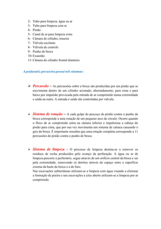 2- Tubo para limpeza: água ou ar
   3- Tubo para limpeza com ar
   4- Pistão
   5- Canal de ar para limpeza extra
   6- Câmara do cilindro, traseira
   7- Válvula oscilante
   8- Válvula de controle
   9- Punho de broca
   10- Exaustão
   11- Câmara do cilindro frontal dianteiro


A perfuratriz percussiva possui três sistemas:



    Percussão – As percussões sobre a broca são produzidas por um pistão que se
       movimenta dentro de um cilindro acionado, alternadamente, para cima e para
       baixo por impulsão provocada pela entrada de ar comprimido numa extremidade
       e saída na outra. A entrada e saída são controladas por válvula.



    Sistema de rotação – A cada golpe do pescoço do pistão contra o punho da
     broca corresponde a uma rotação de um pequeno arco de círculo. Ocorre quando
     o fluxo de ar comprimido entra na câmara inferior e impulsiona a cabeça do
     pistão para cima, que por sua vez movimenta um sistema de catraca causando o
     giro da broca. É importante ressaltar que uma rotação completa corresponde a 11
     percussões do pistão contra o punho de broca.



    Sistema de limpeza – O processo de limpeza destina-se a remover os
     resíduos de rocha produzidos pelo avanço da perfuração. A água ou ar de
     limpeza percorre a perfuratriz, segue através de um orifício central da broca e sai
     pela extremidade, removendo os detritos através do espaço entre a superfície
     externa da haste da broca e a do furo.
     Nas escavações subterrâneas utilizam-se a limpeza com água visando a eliminar
     a formação de poeira e nas escavações a céus aberto utilizam-se a limpeza por ar
     comprimido.
 
