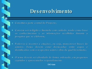 Constitui a parte central do Projecto; Convém ser redigido e ilustrado com cuidado, tendo como base os conhecimentos e as informações recolhidas durante a pesquisa que se elaborou;  Poder-se-á recorrer a citações, ou seja, transcrever frases de autores. Estas devem estar destacadas entre aspas e identificadas com o respectivo autor e obra da qual foi retirada; O tema deverá ser abordado de forma ordenada, em pequenos capítulos e apresentados separadamente. Desenvolvimento 