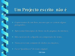 Um Projecto escrito  não é  Copiar textos de um livro, mesmo que se cortem alguns parágrafos; Apresentar fotocópias de livros ou de páginas da internet; Um exercício de caligrafia ou composição de texto; Transcrever um conjunto de dados ou citações; Fazer “paráfrases” do texto original. 