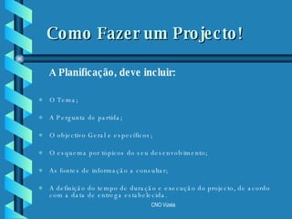 Como Fazer um Projecto! O Tema; A Pergunta de partida; O objectivo Geral e específicos; O esquema por tópicos do seu desenvolvimento; As fontes de informação a consultar; A definição do tempo de duração e execução do projecto, de acordo com a data de entrega estabelecida. A Planificação, deve incluir: 