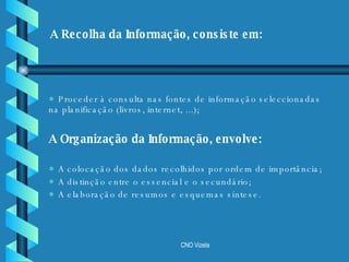 Proceder à consulta nas fontes de informação seleccionadas na planificação (livros, internet, ...); A Organização da Informação, envolve: A colocação dos dados recolhidos por ordem de importância; A distinção entre o essencial e o secundário; A elaboração de resumos e esquemas síntese . A Recolha da Informação, consiste em: 