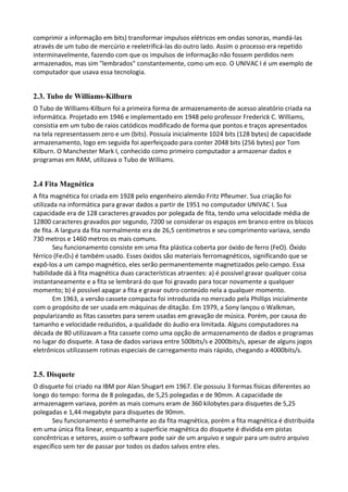 comprimir a informação em bits) transformar impulsos elétricos em ondas sonoras, mandá-las
através de um tubo de mercúrio e reeletrificá-las do outro lado. Assim o processo era repetido
interminavelmente, fazendo com que os impulsos de informação não fossem perdidos nem
armazenados, mas sim "lembrados" constantemente, como um eco. O UNIVAC I é um exemplo de
computador que usava essa tecnologia.
2.3. Tubo de Williams-Kilburn
O Tubo de Williams-Kilburn foi a primeira forma de armazenamento de acesso aleatório criada na
informática. Projetado em 1946 e implementado em 1948 pelo professor Frederick C. Williams,
consistia em um tubo de raios catódicos modificado de forma que pontos e traços apresentados
na tela representassem zero e um (bits). Possuía inicialmente 1024 bits (128 bytes) de capacidade
armazenamento, logo em seguida foi aperfeiçoado para conter 2048 bits (256 bytes) por Tom
Kilburn. O Manchester Mark I, conhecido como primeiro computador a armazenar dados e
programas em RAM, utilizava o Tubo de Williams.
2.4 Fita Magnética
A fita magnética foi criada em 1928 pelo engenheiro alemão Fritz Pfleumer. Sua criação foi
utilizada na informática para gravar dados a partir de 1951 no computador UNIVAC I. Sua
capacidade era de 128 caracteres gravados por polegada de fita, tendo uma velocidade média de
12800 caracteres gravados por segundo, 7200 se considerar os espaços em branco entre os blocos
de fita. A largura da fita normalmente era de 26,5 centímetros e seu comprimento variava, sendo
730 metros e 1460 metros os mais comuns.
Seu funcionamento consiste em uma fita plástica coberta por óxido de ferro (FeO). Óxido
férrico (Fe2O3) é também usado. Esses óxidos são materiais ferromagnéticos, significando que se
expô-los a um campo magnético, eles serão permanentemente magnetizados pelo campo. Essa
habilidade dá à fita magnética duas características atraentes: a) é possível gravar qualquer coisa
instantaneamente e a fita se lembrará do que foi gravado para tocar novamente a qualquer
momento; b) é possível apagar a fita e gravar outro conteúdo nela a qualquer momento.
Em 1963, a versão cassete compacta foi introduzida no mercado pela Phillips inicialmente
com o propósito de ser usada em máquinas de ditação. Em 1979, a Sony lançou o Walkman,
popularizando as fitas cassetes para serem usadas em gravação de música. Porém, por causa do
tamanho e velocidade reduzidos, a qualidade do áudio era limitada. Alguns computadores na
década de 80 utilizavam a fita cassete como uma opção de armazenamento de dados e programas
no lugar do disquete. A taxa de dados variava entre 500bits/s e 2000bits/s, apesar de alguns jogos
eletrônicos utilizassem rotinas especiais de carregamento mais rápido, chegando a 4000bits/s.
2.5. Disquete
O disquete foi criado na IBM por Alan Shugart em 1967. Ele possuiu 3 formas físicas diferentes ao
longo do tempo: forma de 8 polegadas, de 5,25 polegadas e de 90mm. A capacidade de
armazenagem variava, porém as mais comuns eram de 360 kilobytes para disquetes de 5,25
polegadas e 1,44 megabyte para disquetes de 90mm.
Seu funcionamento é semelhante ao da fita magnética, porém a fita magnética é distribuída
em uma única fita linear, enquanto a superfície magnética do disquete é dividida em pistas
concêntricas e setores, assim o software pode sair de um arquivo e seguir para um outro arquivo
específico sem ter de passar por todos os dados salvos entre eles.
 
