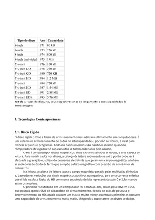 Tipo de disco Ano Capacidade
8-inch 1971 80 kB
8-inch 1973 256 kB
8-inch 1974 800 kB
8-inch dual-sided 1975 1MB
5¼-inch 1976 160 kB
5¼-inch DD 1978 360 kB
5¼-inch QD 1980 720 KB
5¼-inch HD 1984 1.2 MB
3½-inch 1984 720 kB
3½-inch HD 1987 1.44 MB
3½-inch ED 1991 2.88 MB
3½-inch EDS 1993 5.76 MB
Tabela 1- tipos de disquete, seus respectivos anos de lançamento e suas capacidades de
armazenagem.
3. Tecnologias Contemporâneas
3.1. Disco Rígido
O disco rígido (HD) é a forma de armazenamento mais utilizada ultimamente em computadores. É
um sistema de armazenamento de dados de alta capacidade e, por não ser volátil, é ideal para
estocar arquivos e programas. Todos os dados inseridos são mantidos mesmo quando o
computador é desligado e só são excluídos se forem ordenados pelo usuário.
O HD é composto por discos magnéticos, onde são armazenados os dados, e uma cabeça de
leitura. Para inserir dados nos discos, a cabeça de leitura movimenta-se até o ponto onde será
efetuada a gravação e, utilizando pequenos eletroímãs que geram um campo magnético, alinham
as moléculas de óxido de ferro que compõe o disco magnético com precisão de centésimos de
milímetros.
Na leitura, a cabeça de leitura capta o campo magnético gerado pelas moléculas alinhadas
e, baseado nas variações dos sinais magnéticos positivos ou negativos, gera uma corrente elétrica
que é lida na placa lógica do HD como uma sequência de bits representadas por 0 e 1, formando
assim os arquivos.
O primeiro HD utilizado em um computador foi o RAMAC 305, criado pela IBM em 1956,
que possuía apenas 5MB de capacidade de armazenamento. Depois de anos de pesquisa e
desenvolvimento, os HDs atuais ocupam um espaço muito menor quanto aos primeiros e possuem
uma capacidade de armazenamento muito maior, chegando a suportarem terabytes de dados.
 