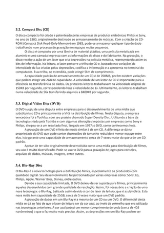 3.2. Compact Disc (CD)
O disco compacto foi criado e patenteado pelas empresas de produtos eletrônicos Philips e Sony,
no ano de 1980, originalmente destinado ao armazenamento de músicas. Com a criação do CD-
ROM (Compact Disk Read-Only-Memory) em 1985, pode-se armazenar qualquer tipo de dado
trabalhando num processo de gravação em espaços muito pequenos.
O disco é composto por uma lâmina de material plástico, uma película metalizada em
alumínio e uma camada impressa com as informações do disco e do fabricante. Na gravação, o
disco recebe a ação de um laser que cria depressões na película metálica, representando assim os
bits de informação. Na leitura, o laser percorre a trilha do CD e, baseado nas variações da
intensidade da luz criadas pelas depressões, codifica a informação e a apresenta no terminal do
computador. Essa trilha, se estendida, pode atingir 5km de comprimento.
A capacidade padrão de armazenamento de um CD é de 700MB, porém existem variações
que podem atingir até 2GB de capacidade. A velocidade de um leitor de CD é importante para a
eficiência na transferência de dados. Os primeiros leitores trabalhavam na velocidade original de
150KB por segundo, correspondendo hoje a velocidade de 1x. Ultimamente, os leitores trabalham
numa velocidade de 56x transferindo arquivos a 8400KB por segundo.
3.3. Digital Video Disc (DVD)
O DVD surgiu de uma disputa entre empresas para o desenvolvimento de uma mídia que
substituiria o CD e principalmente o VHS na distribuição de filmes. Nesta disputa, a empresa
vencedora foi a Toshiba, com seu projeto chamado Super Density Disc. Utilizando a base da
tecnologia criada pela Toshiba e com algumas alterações impostas por empresas como Sony e
Philips, chegou-se a um resultado final, lançado em 1997: o DVD, como conhecemos hoje.
A gravação de um DVD é feita de modo similar à de um CD. A diferença se dá na
propriedade do DVD que pode conter depressões de tamanho reduzido e menor espaço entre
elas. Isto garante uma capacidade de armazenamento cerca de 7 vezes maior do que a de um CD
padrão.
Apesar de ter sido originalmente desenvolvida como uma mídia para distribuição de filmes,
seu uso é muito diversificado. Pode-se usar o DVD para a gravação de jogos para consoles,
arquivos de dados, músicas, imagens, entre outros.
3.4. Blu-Ray Disc
O Blu-Ray é a nova tecnologia para a distribuição filmes, especialmente os produzidos com
qualidade digital. Seu desenvolvimento foi patrocinado por várias empresas como: Sony, LG,
Philips, Apple, Warner Bros, Disney, entre outras.
Devido a sua capacidade limitada, O DVD deixou de ser suporte para filmes, principalmente
aqueles desenvolvidos com grande qualidade de resolução. Assim, foi necessário a criação de uma
nova tecnologia: o Blu-Ray, batizada assim devido a cor do laser de leitura, que é azul/violeta. Esta
nova mídia tem capacidade de 25GB, cerca de 5 vezes maior que um DVD padrão.
A gravação de dados em um Blu-Ray é a mesma de um CD ou um DVD. O diferencial desta
mídia se dá ao fato de que o laser de leitura ser da cor azul, ao invés da vermelha que era utilizada
nas tecnologias anteriores. A cor azul possui um menor comprimento de onda (cerca de 405
nanômetros) o que o faz muito mais preciso. Assim, as depressões em um Blu-Ray podem ser
 