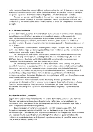 muito menores, chegando a apenas 0,15 mícron de comprimento: mais de duas vezes menor que
a depressão em um DVD. Utilizando outras tecnologias aliadas ao laser azul, o Blu-Ray conseguiu
sua grande capacidade de armazenamento, chegando a 128GB em discos de 4 camadas.
Além do seu uso para a distribuição de filmes, a Sony empregou esta tecnologia para seu
console Playstation 3, enquanto os outros consoles desta mesma geração ainda utilizam o DVD. O
uso do Blu-Ray em computadores ainda é restrito devido ao preço dos componentes de leitura e
gravação.
3.5. Cartões de Memória
O cartão de memória, ou cartão de memória flash, é uma unidade de armazenamento de dados
que utiliza uma memória flash, que pode ser regravado várias vezes e não necessita de
eletricidade para manter os dados gravados. Possui uma variedade enorme de usos como, por
exemplo, câmeras digitais, celulares, reprodutores de música, entre outras. São portáteis e
suportam condições de uso e armazenamento mais rigorosos que outros dispositivos baseados em
peças móveis.
A origem desta tecnologia se dá pela criação do Compact Flash pela Intel em 1989, criando
assim a base da tecnologia que é empregada até hoje. Eram resistentes quanto a temperatura e
surgiram como uma opção para os disquetes.
Em 1995 foi criado pela Toshiba o SmartMedia, um cartão de memória flash constituído
apenas de um chip coberto por uma camada plástica. Baseado nesta tecnologia, foi criado em
1997 pela Siemens e SanDisk o Multimidia Card (MMC), com dimensões menores e maior
capacidade de armazenamento, ideal para dispositivos portáteis.
Em 1998 a Sony entra no mercado de cartões de memória com o Memory Stick, tendo
capacidade menor que os outros dispositivos das concorrentes, porém, podia trocar informações
diretamente com um PC. Não conseguiram muita popularidade, mas ainda são fabricados.
Em 2001, foi criado o SD (Secure Digital) pelas empresas Panasonic, Toshiba e Sandisk. É
atualmente o padrão para cartões de memória devido sua grande compatibilidade com
praticamente qualquer dispositivo. São baseados na tecnologia do MMC, com dimensões menores
e maior capacidade de armazenamento.
Os cartões de memória são constituídos de um chip de silício que fica entre dois
transístores. Um destes transístores funciona como uma porta de controle, ativando as células e
fazendo a leitura dos dados. O outro transístor é responsável por gravar os dados no chip.
Atualmente, possuem grande capacidade de armazenamento, chegando a superar a casa de
256GB.
3.6. USB Flash Drives (Pen Drives)
Os pen drives funcionam de maneira similar aos cartões de memória, utilizando uma memória
flash para o armazenamento de dados. Seu diferencial é a forma de comunicação com os
dispositivos: utiliza uma porta USB que garante grande velocidade de transferência de dados e
ótima compatibilidade com vários dispositivos.
Os primeiros pen drives foram desenvolvidos em 2000 pelas empresas IBM e Trek
Technology, com capacidade inicial de 8MB. Hoje em dia já existem pen drives de 1TB,
desenvolvidos pela Toshiba e lançados no primeiro semestre de 2013. O pen drive é constituído de
uma placa de circuito revestida por um envoltório plástico robusto, o que o torna bastante
resistente. A gravação de dados se dá de maneira similar aos cartões de memória, porém, neste
caso, é feita através do conector USB.
 